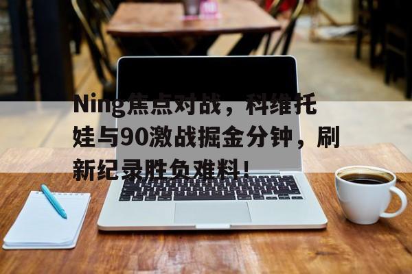 九游游戏平台Ning焦点对战，科维托娃与90激战掘金分钟，刷新纪录胜负难料！